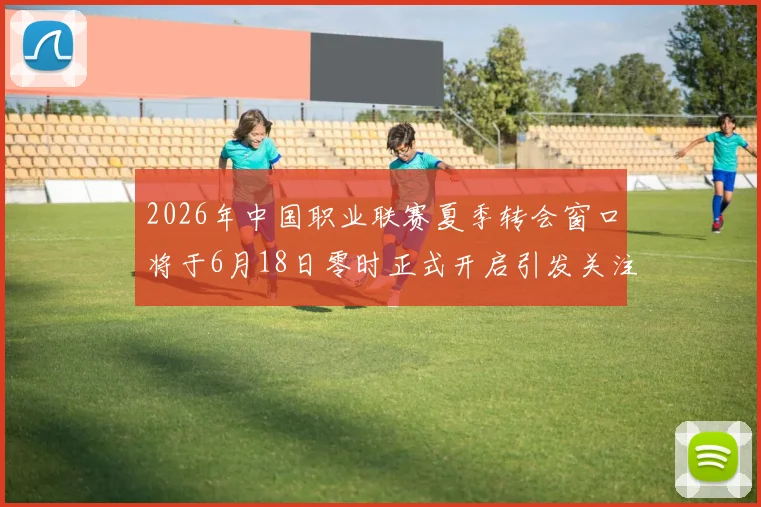 2026年中国职业联赛夏季转会窗口将于6月18日零时正式开启引发关注