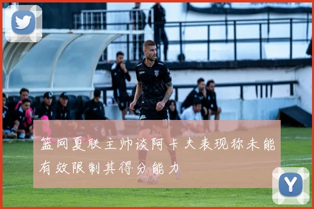 篮网夏联主帅谈阿卡夫表现称未能有效限制其得分能力