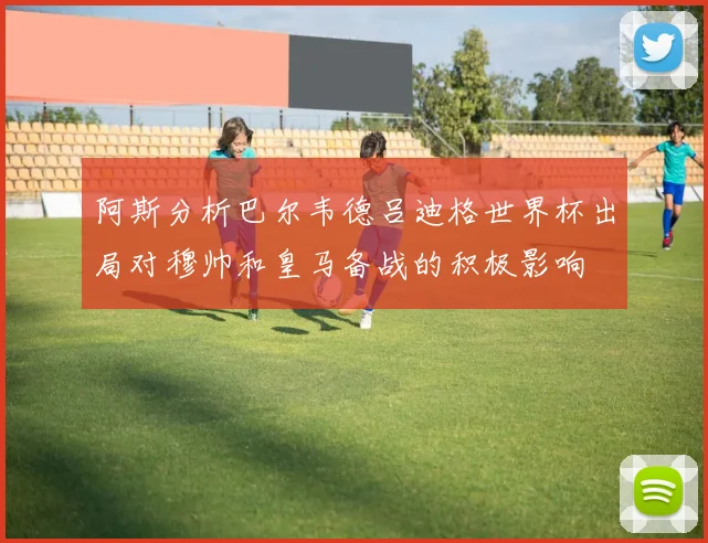 阿斯分析巴尔韦德吕迪格世界杯出局对穆帅和皇马备战的积极影响