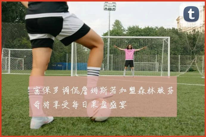 富保罗调侃詹姆斯若加盟森林狼芬奇将享受每日果盘盛宴