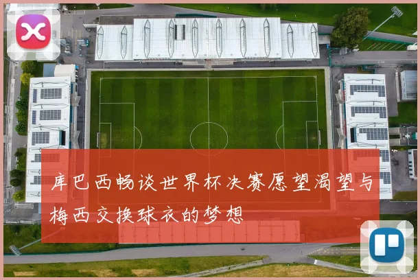 库巴西畅谈世界杯决赛愿望渴望与梅西交换球衣的梦想