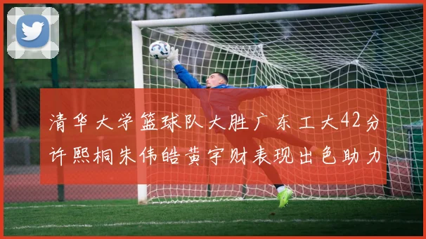 清华大学篮球队大胜广东工大42分许熙桐朱伟皓黄宇财表现出色助力胜利