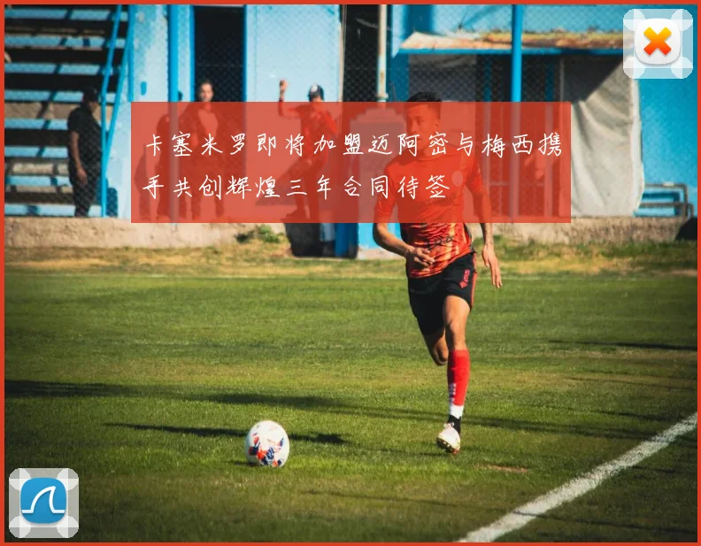 卡塞米罗即将加盟迈阿密与梅西携手共创辉煌三年合同待签