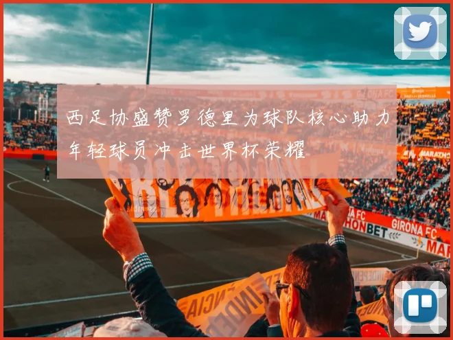 西足协盛赞罗德里为球队核心助力年轻球员冲击世界杯荣耀