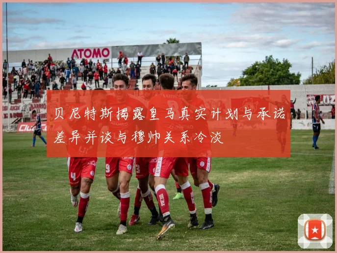 贝尼特斯揭露皇马真实计划与承诺差异并谈与穆帅关系冷淡