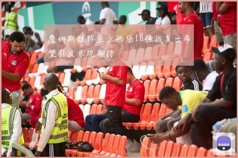 詹姆斯缺阵至少两场16强战复出希望引发乐观期待