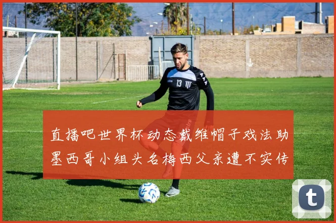 直播吧世界杯动态戴维帽子戏法助墨西哥小组头名梅西父亲遭不实传言困扰