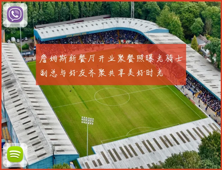 詹姆斯新餐厅开业聚餐照曝光骑士副总与好友齐聚共享美好时光