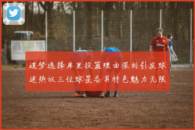 追梦选择库里投篮理由深刻引发球迷热议三位球星各具特色魅力无限