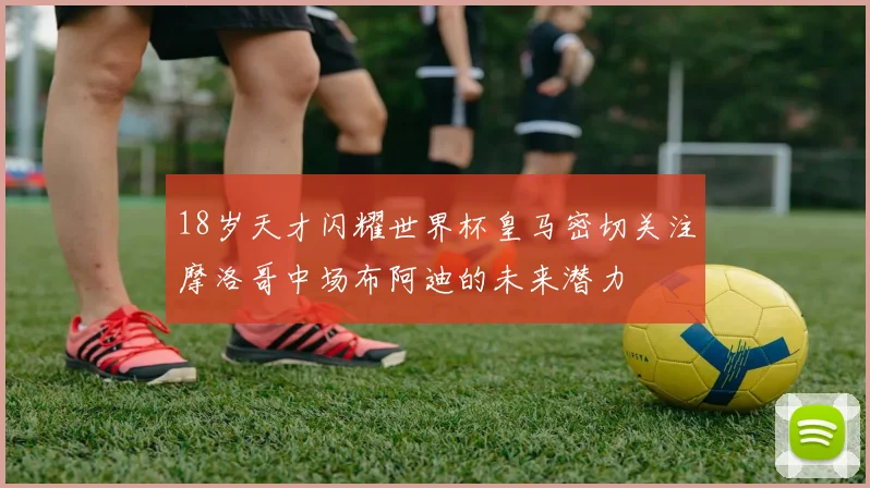 18岁天才闪耀世界杯皇马密切关注摩洛哥中场布阿迪的未来潜力