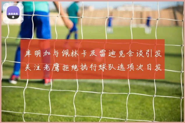 库明加与佩林卡及雷迪克会谈引发关注老鹰拒绝执行球队选项次日发生