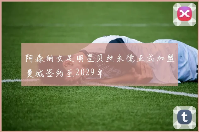 阿森纳女足明星贝丝米德正式加盟曼城签约至2029年