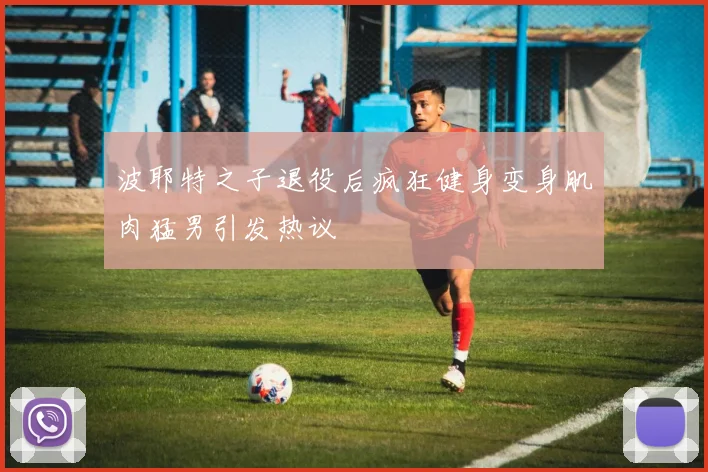 波耶特之子退役后疯狂健身变身肌肉猛男引发热议