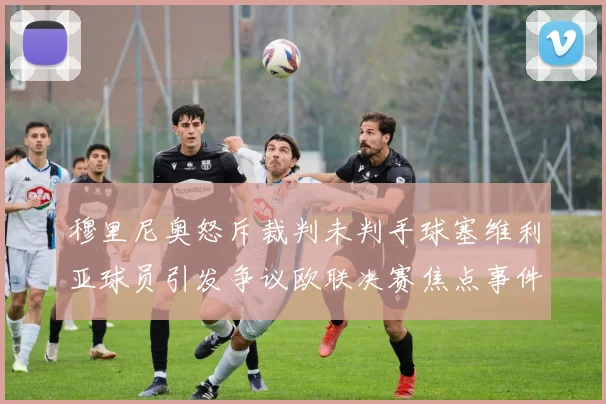 穆里尼奥怒斥裁判未判手球塞维利亚球员引发争议欧联决赛焦点事件