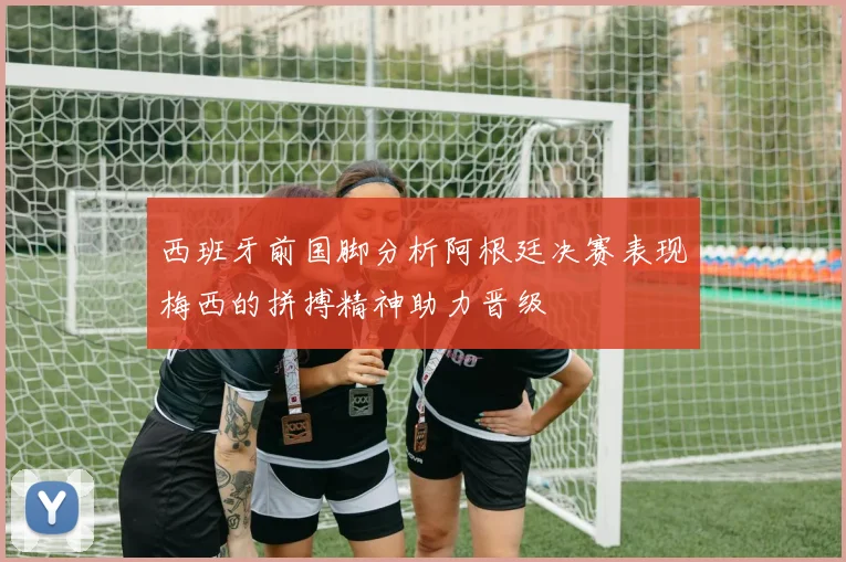 西班牙前国脚分析阿根廷决赛表现梅西的拼搏精神助力晋级